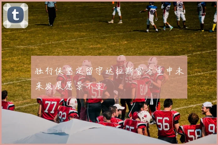 独行侠坚定留守达拉斯官方重申未来发展愿景不变