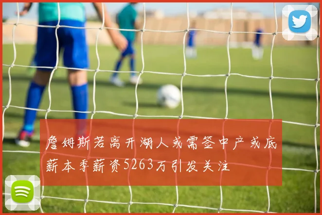 詹姆斯若离开湖人或需签中产或底薪本季薪资5263万引发关注