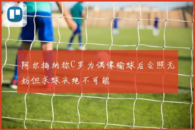 阿尔梅纳称C罗为偶像输球后合照无妨但求球衣绝不可能