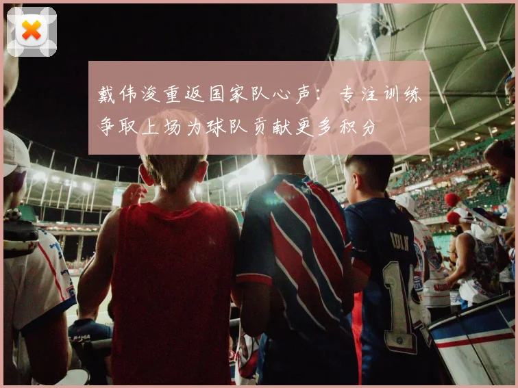 戴伟浚重返国家队心声：专注训练争取上场为球队贡献更多积分