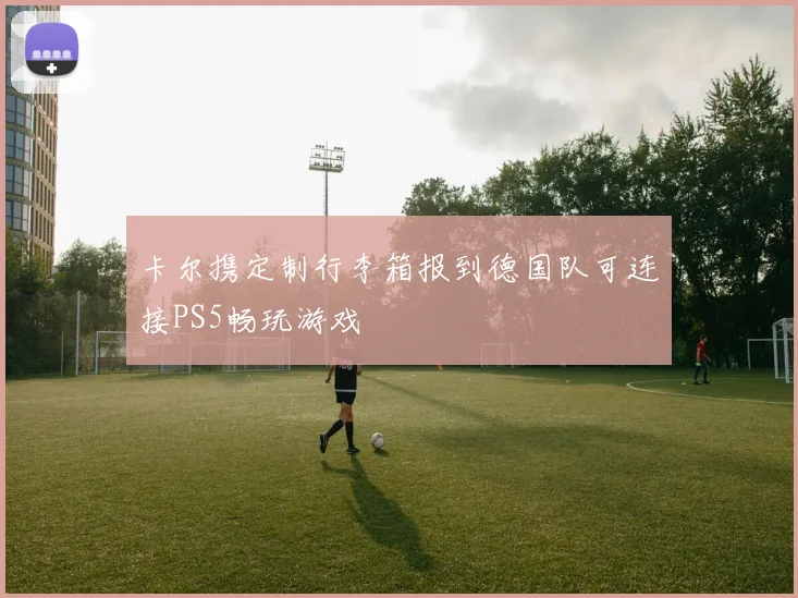 卡尔携定制行李箱报到德国队可连接PS5畅玩游戏