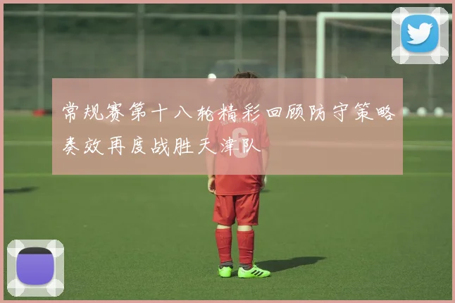 常规赛第十八轮精彩回顾防守策略奏效再度战胜天津队