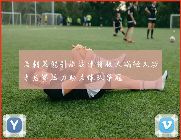 马刺若能引进波津将极大减轻文班季后赛压力助力球队争冠