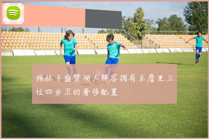 佩林卡盛赞湖人阵容拥有东詹里三位四分卫的奢侈配置