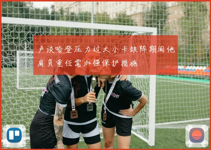 卢谈哈登压力过大小卡缺阵期间他肩负重任需加强保护措施