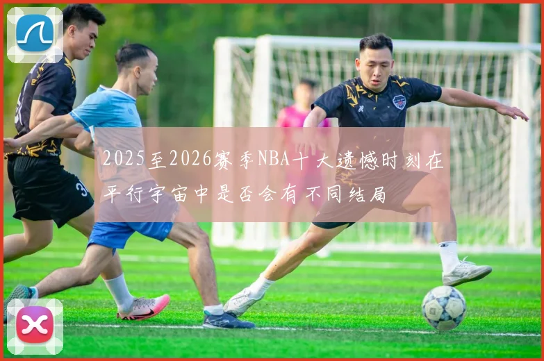 2025至2026赛季NBA十大遗憾时刻在平行宇宙中是否会有不同结局