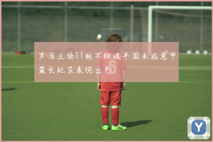 罗马主场11轮不败追平国米成意甲最长纪录表现出色