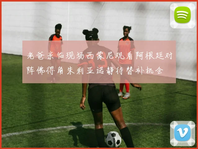 老爸亲临现场西蒙尼观看阿根廷对阵佛得角朱利亚诺静待替补机会