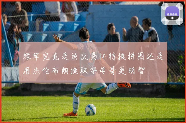 绿军究竟是该交易怀特换拼图还是用杰伦布朗换取字母哥更明智