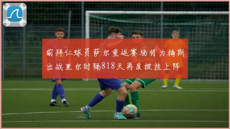 前拜仁球员萨尔重返赛场将为梅斯出战里尔时隔818天再度披挂上阵